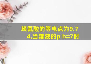 赖氨酸的等电点为9.74,当溶液的p h=7时